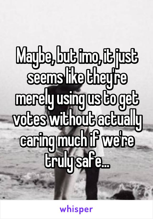 Maybe, but imo, it just seems like they're merely using us to get votes without actually caring much if we're truly safe...