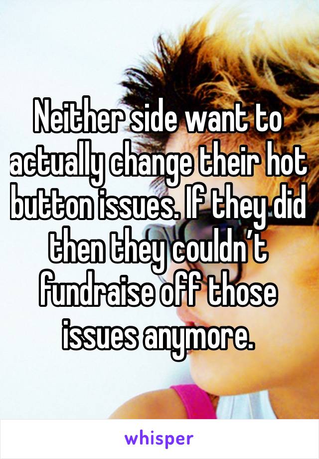 Neither side want to actually change their hot button issues. If they did then they couldn’t fundraise off those issues anymore. 