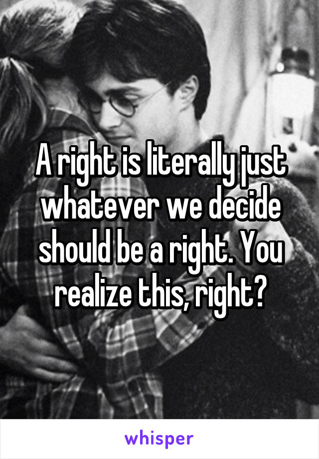 A right is literally just whatever we decide should be a right. You realize this, right?