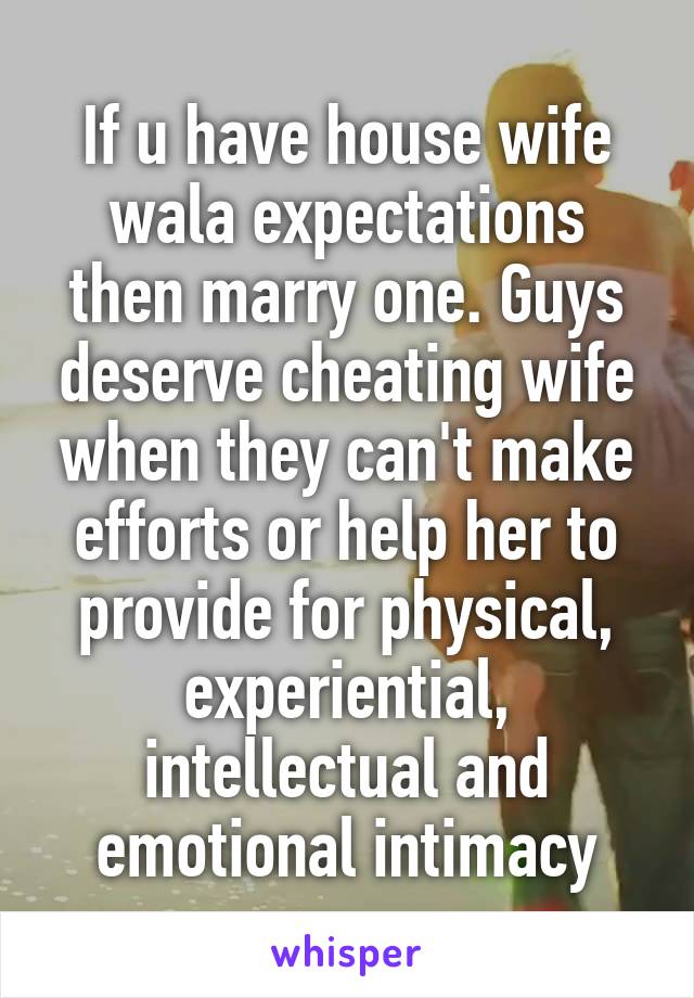 If u have house wife wala expectations then marry one. Guys deserve cheating wife when they can't make efforts or help her to provide for physical, experiential, intellectual and emotional intimacy