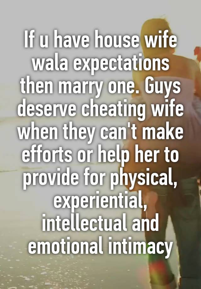 If u have house wife wala expectations then marry one. Guys deserve cheating wife when they can't make efforts or help her to provide for physical, experiential, intellectual and emotional intimacy