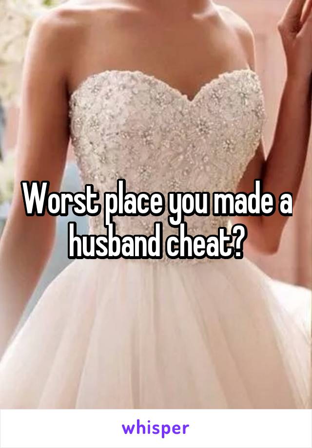 Worst place you made a husband cheat?