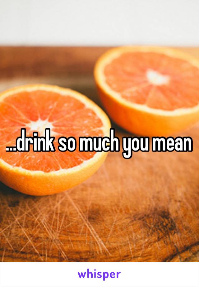 …drink so much you mean