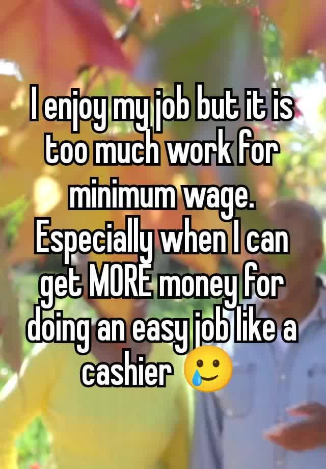 I enjoy my job but it is too much work for minimum wage. Especially when I can get MORE money for doing an easy job like a cashier 🥲 