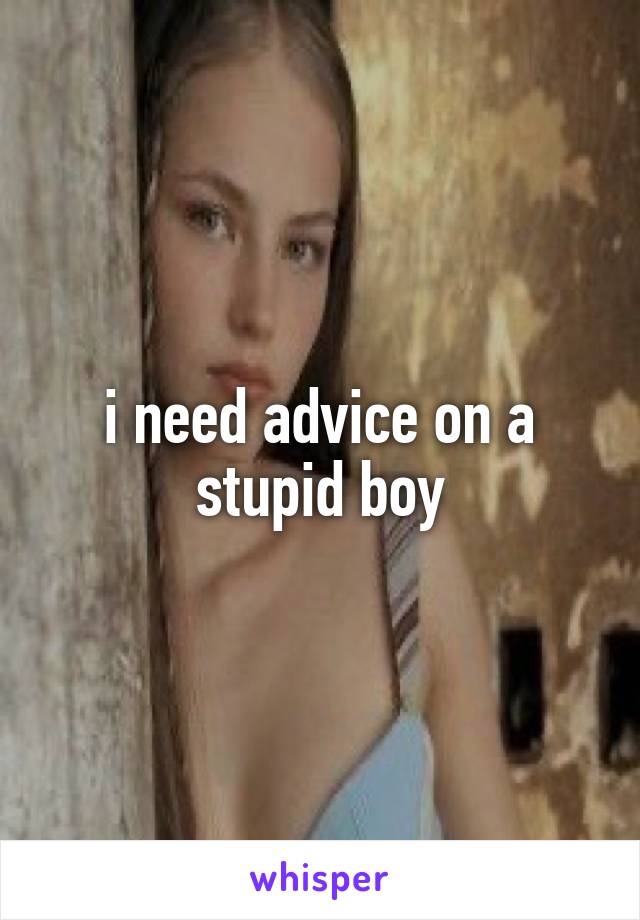 i need advice on a stupid boy