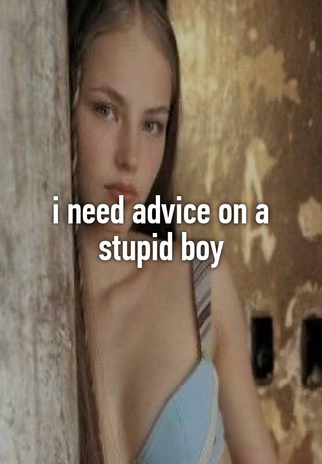 i need advice on a stupid boy