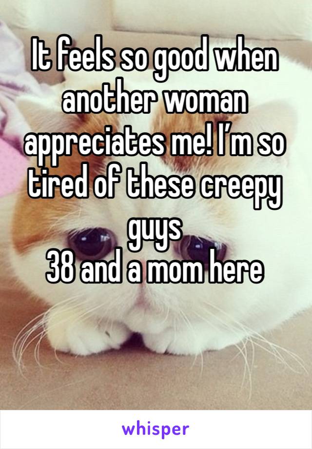 It feels so good when another woman appreciates me! I’m so tired of these creepy guys
38 and a mom here