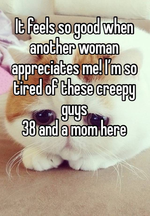 It feels so good when another woman appreciates me! I’m so tired of these creepy guys
38 and a mom here