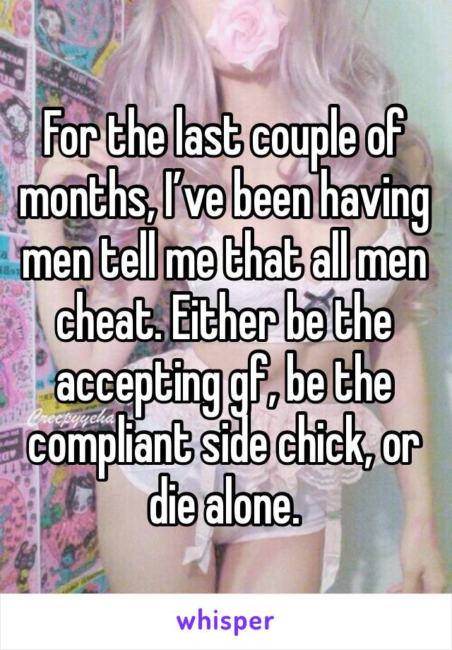 For the last couple of months, I’ve been having men tell me that all men cheat. Either be the accepting gf, be the compliant side chick, or die alone. 