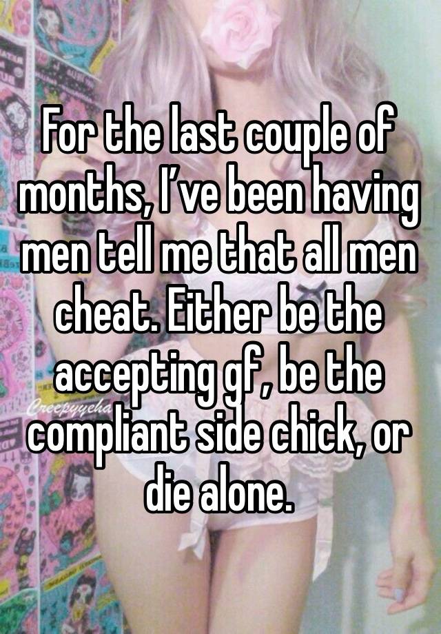 For the last couple of months, I’ve been having men tell me that all men cheat. Either be the accepting gf, be the compliant side chick, or die alone. 