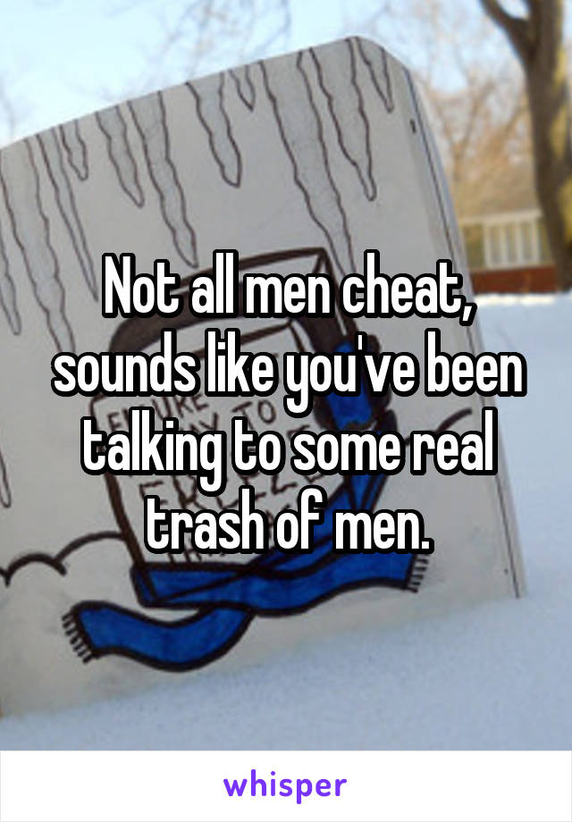 Not all men cheat, sounds like you've been talking to some real trash of men.