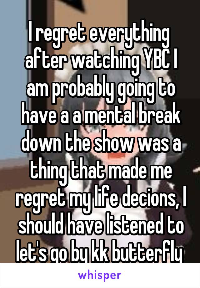 I regret everything  after watching YBC I am probably going to have a a mental break down the show was a thing that made me regret my life decions, I should have listened to let's go by kk butterfly 