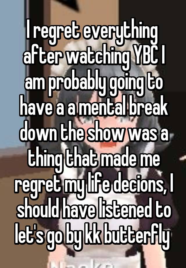 I regret everything  after watching YBC I am probably going to have a a mental break down the show was a thing that made me regret my life decions, I should have listened to let's go by kk butterfly 