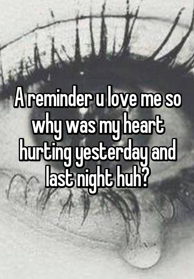 A reminder u love me so why was my heart hurting yesterday and last night huh?