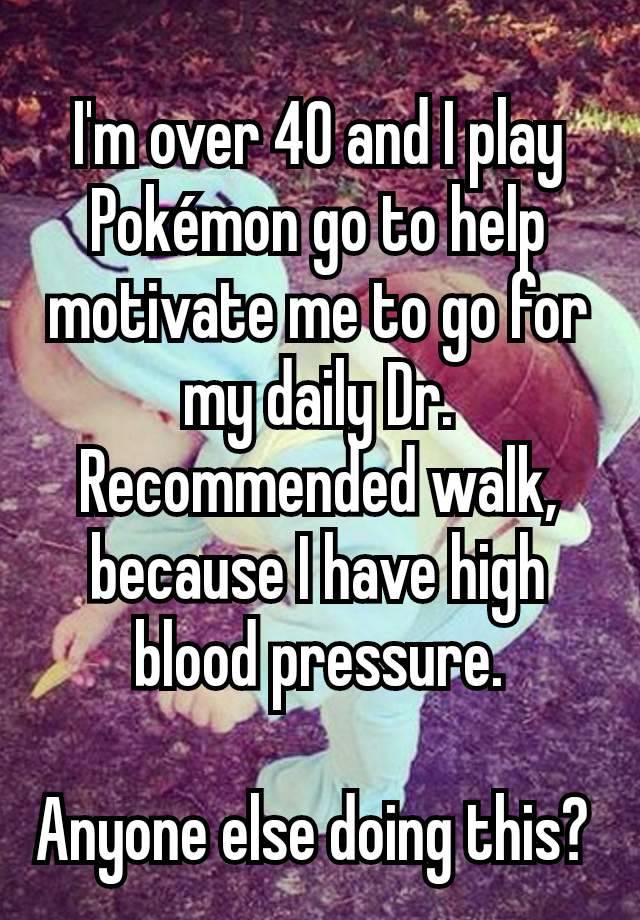 I'm over 40 and I play Pokémon go to help motivate me to go for my daily Dr. Recommended walk, because I have high blood pressure.

Anyone else doing this? 