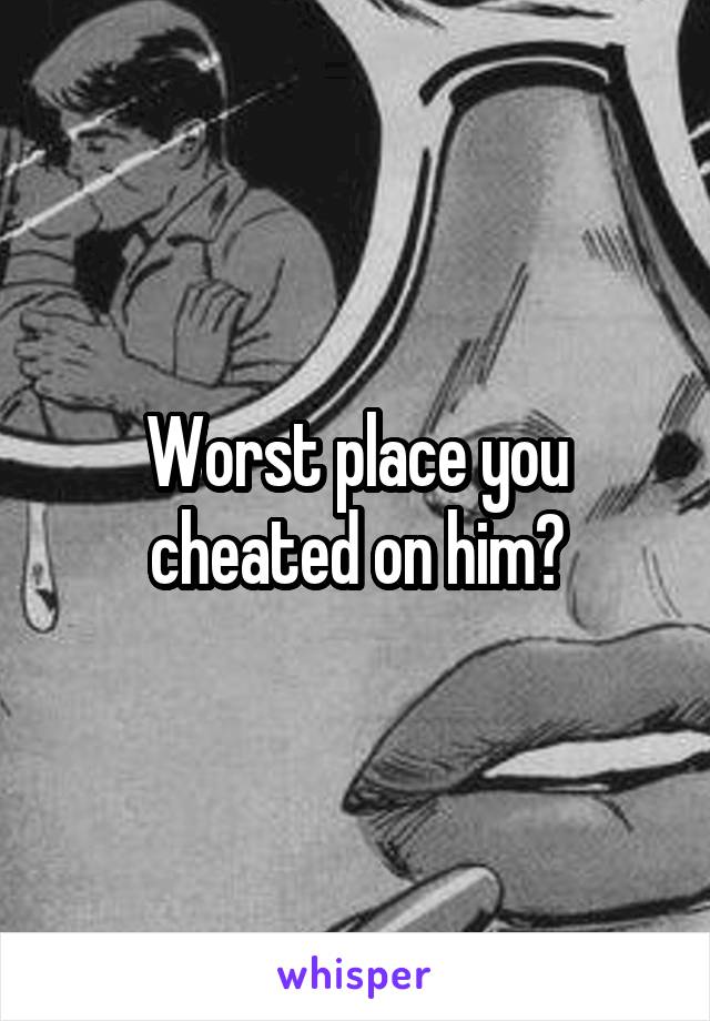 Worst place you cheated on him?