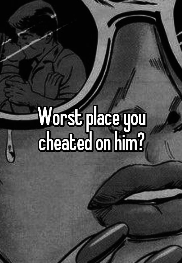 Worst place you cheated on him?