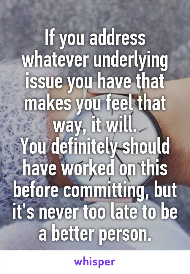 If you address whatever underlying issue you have that makes you feel that way, it will.
You definitely should have worked on this before committing, but it's never too late to be a better person.