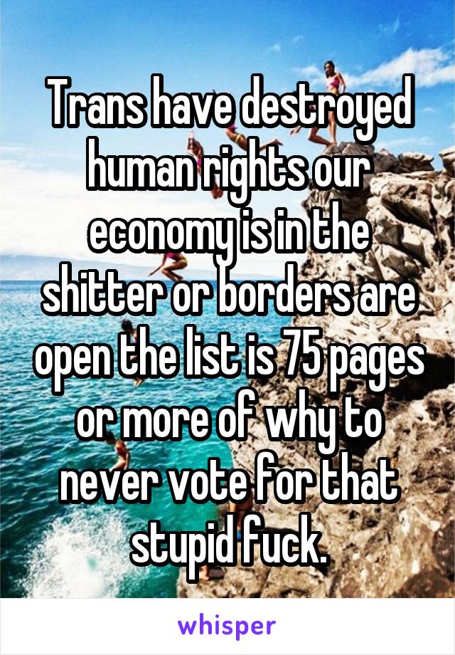 Trans have destroyed human rights our economy is in the shitter or borders are open the list is 75 pages or more of why to never vote for that stupid fuck.