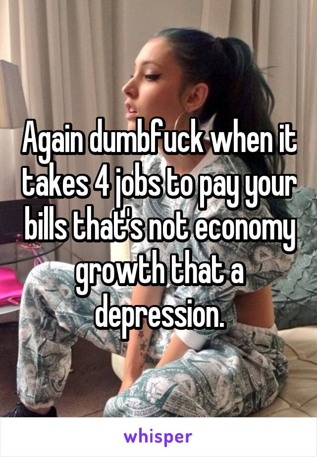 Again dumbfuck when it takes 4 jobs to pay your bills that's not economy growth that a depression.