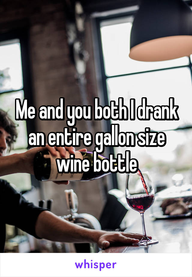 Me and you both I drank an entire gallon size wine bottle