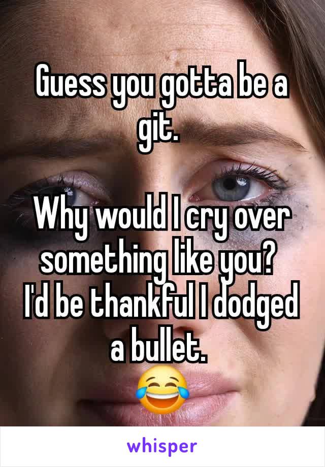 Guess you gotta be a git. 

Why would I cry over something like you? 
I'd be thankful I dodged a bullet. 
😂