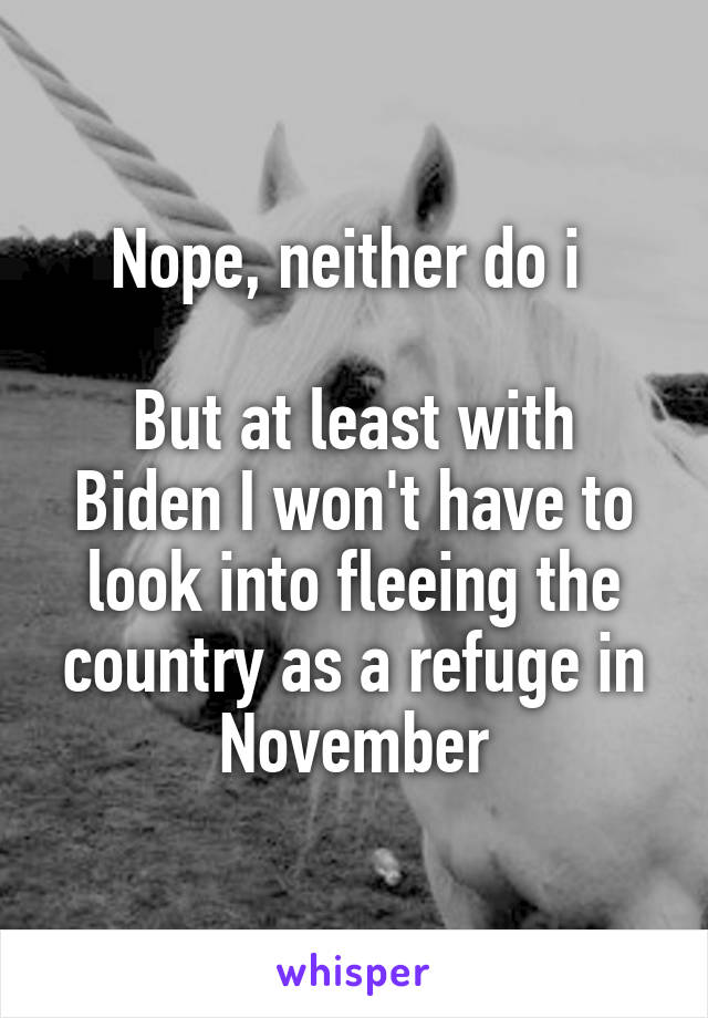 Nope, neither do i 

But at least with Biden I won't have to look into fleeing the country as a refuge in November