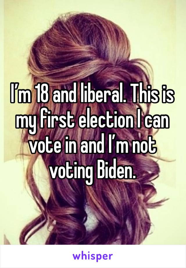 I’m 18 and liberal. This is my first election I can vote in and I’m not voting Biden. 