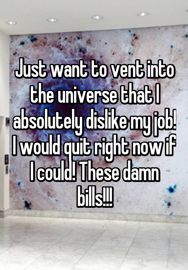 Just want to vent into the universe that I absolutely dislike my job! I would quit right now if I could! These damn bills!!!