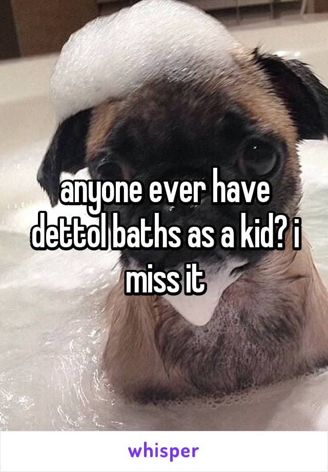 anyone ever have dettol baths as a kid? i miss it