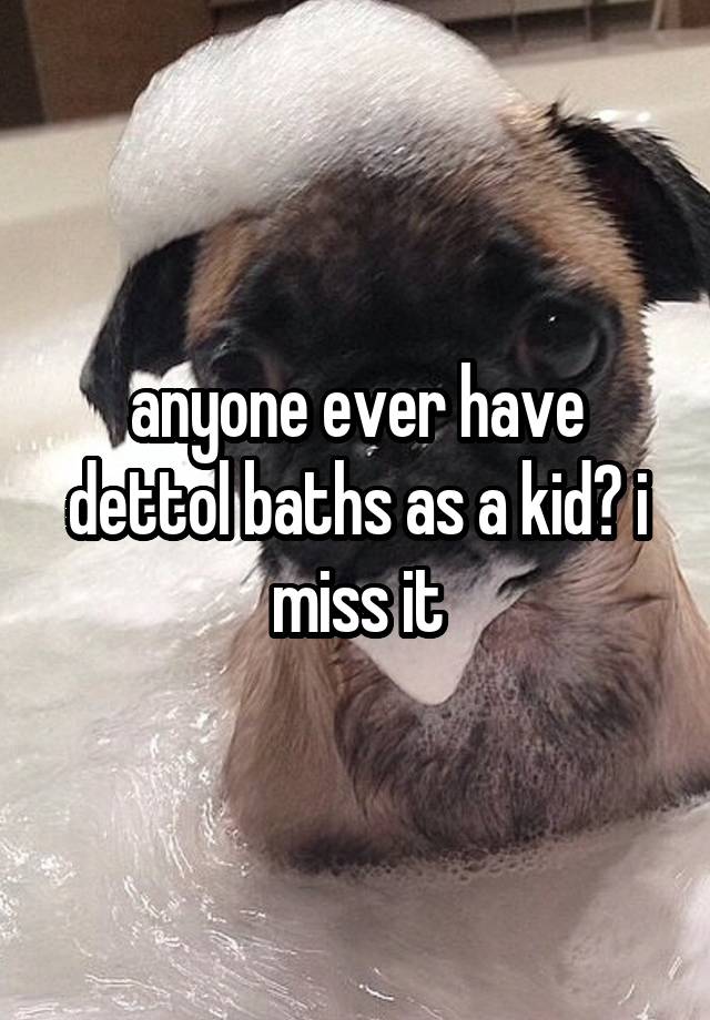 anyone ever have dettol baths as a kid? i miss it