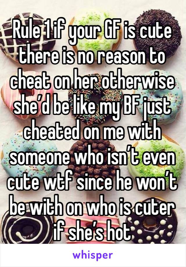 Rule 1 if your GF is cute there is no reason to cheat on her otherwise she’d be like my BF just cheated on me with someone who isn’t even cute wtf since he won’t be with on who is cuter if she’s hot