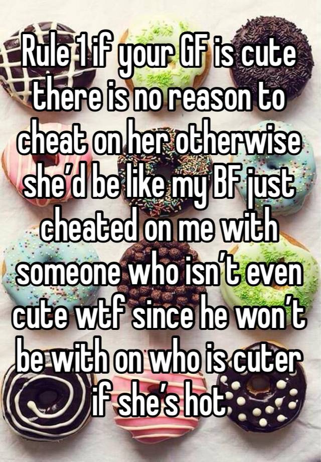 Rule 1 if your GF is cute there is no reason to cheat on her otherwise she’d be like my BF just cheated on me with someone who isn’t even cute wtf since he won’t be with on who is cuter if she’s hot