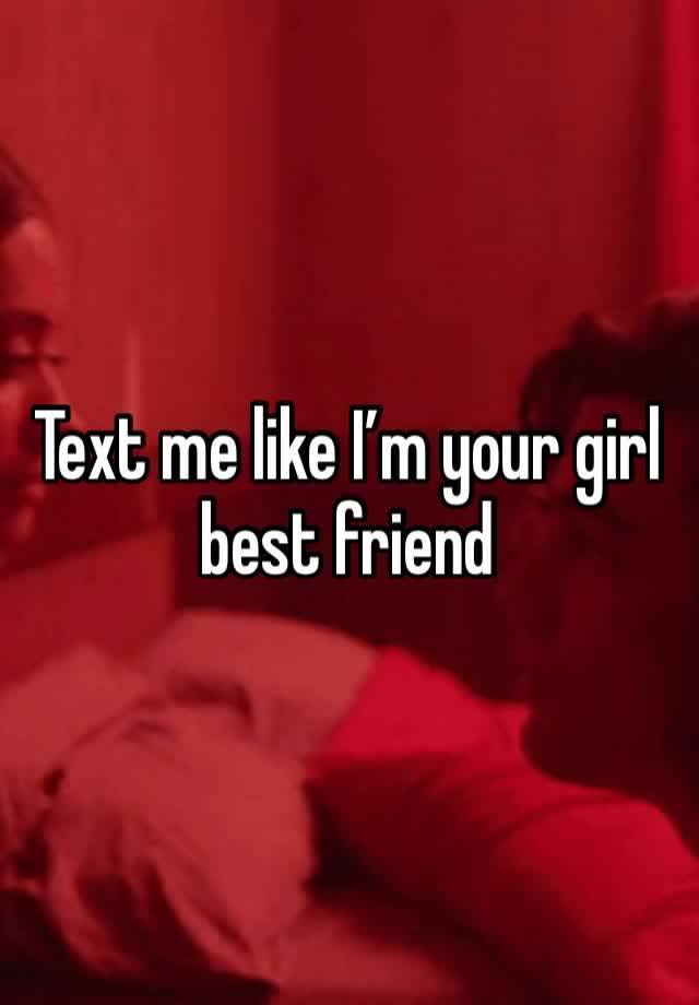 Text me like I’m your girl best friend 