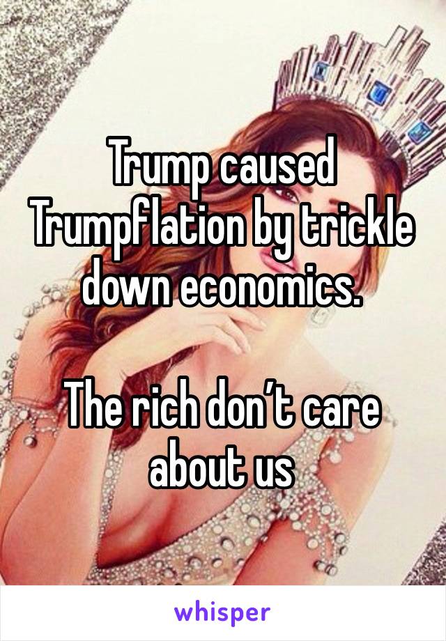 Trump caused Trumpflation by trickle down economics. 

The rich don’t care about us 