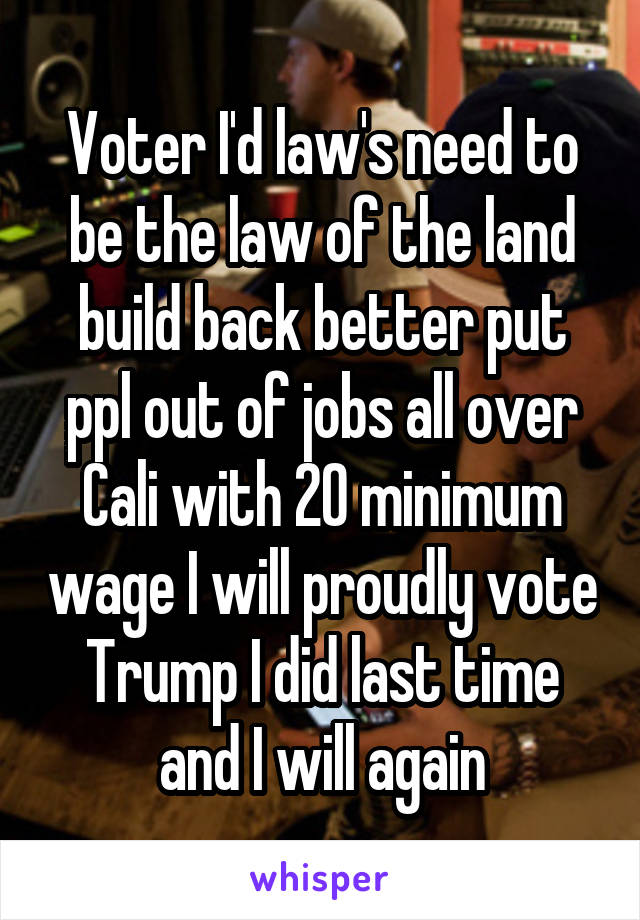 Voter I'd law's need to be the law of the land build back better put ppl out of jobs all over Cali with 20 minimum wage I will proudly vote Trump I did last time and I will again