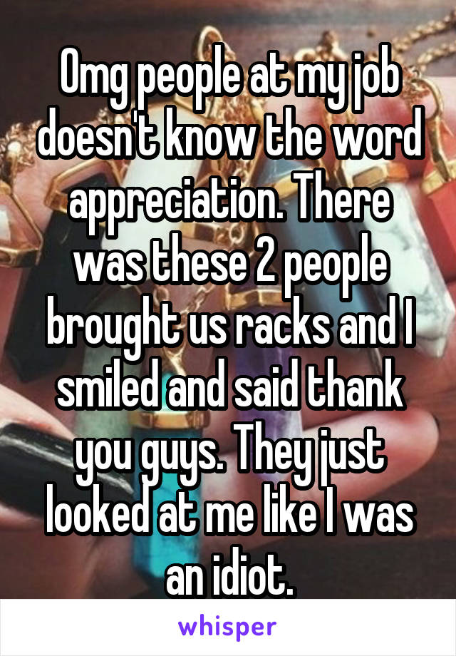 Omg people at my job doesn't know the word appreciation. There was these 2 people brought us racks and I smiled and said thank you guys. They just looked at me like I was an idiot.