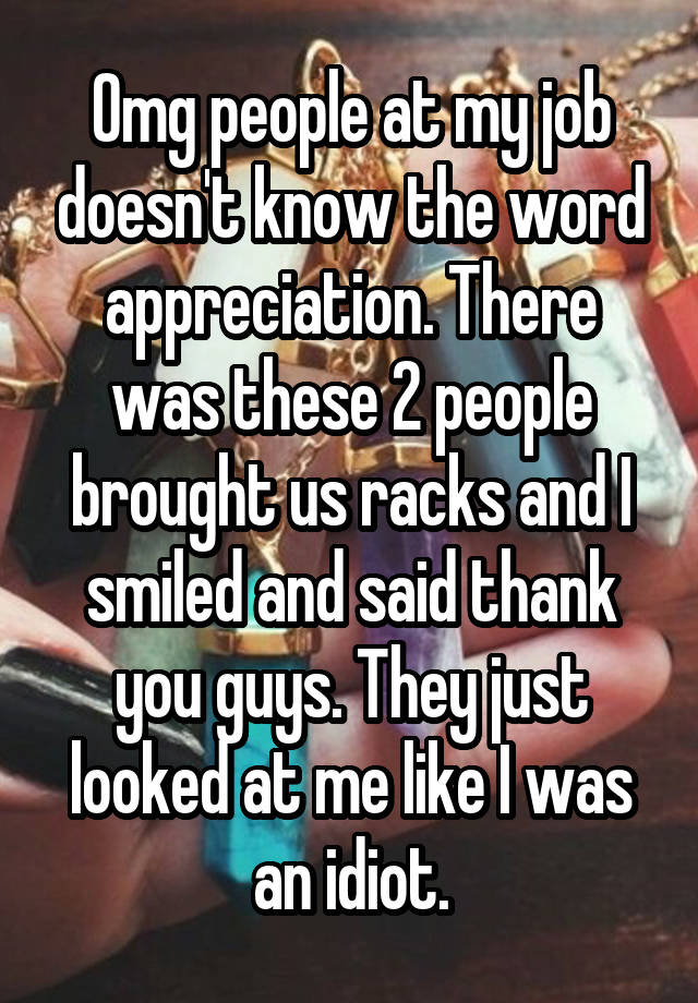 Omg people at my job doesn't know the word appreciation. There was these 2 people brought us racks and I smiled and said thank you guys. They just looked at me like I was an idiot.