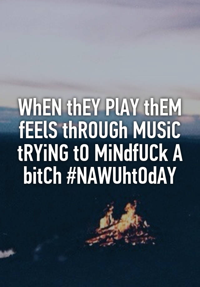 WhEN thEY PlAY thEM fEElS thROUGh MUSiC tRYiNG tO MiNdfUCk A bitCh #NAWUhtOdAY