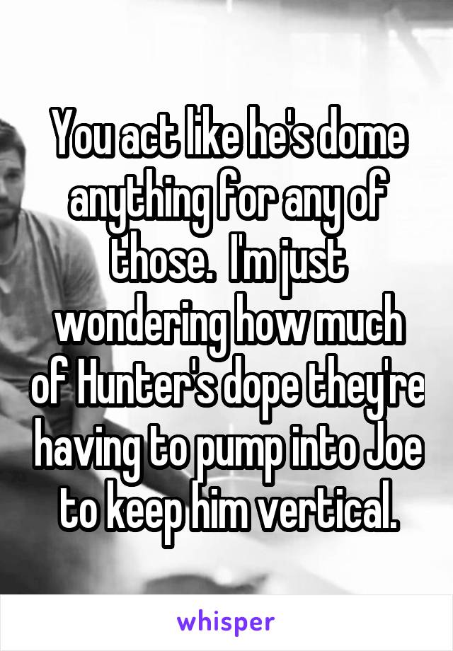 You act like he's dome anything for any of those.  I'm just wondering how much of Hunter's dope they're having to pump into Joe to keep him vertical.