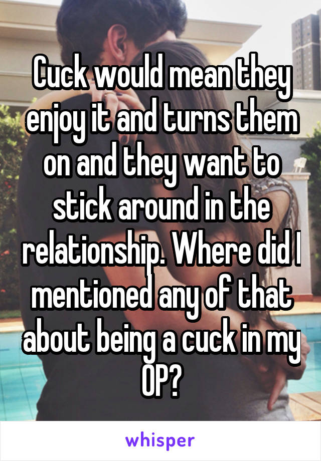 Cuck would mean they enjoy it and turns them on and they want to stick around in the relationship. Where did I mentioned any of that about being a cuck in my OP?