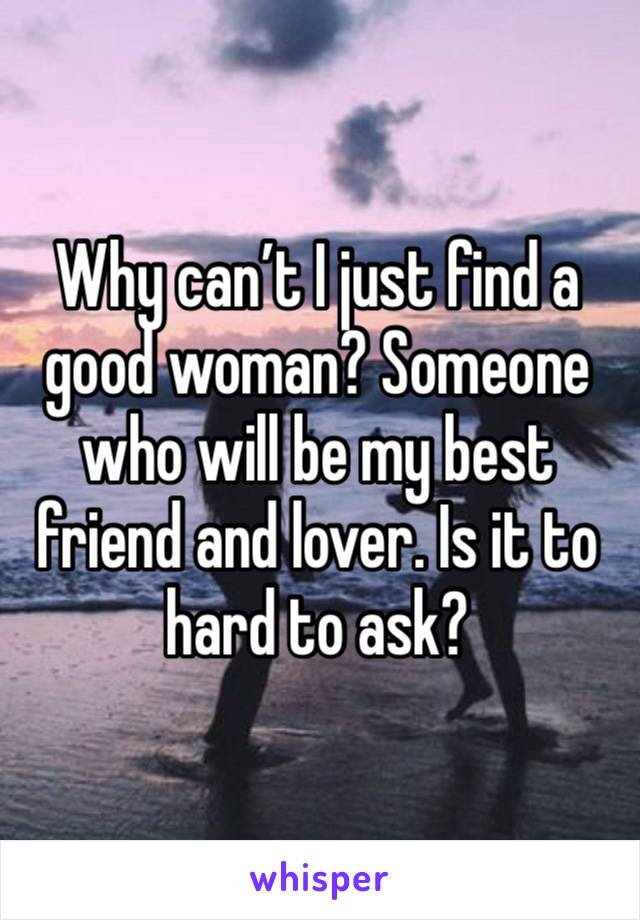 Why can’t I just find a good woman? Someone who will be my best friend and lover. Is it to hard to ask?