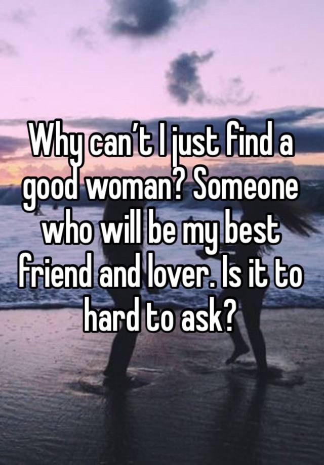 Why can’t I just find a good woman? Someone who will be my best friend and lover. Is it to hard to ask?