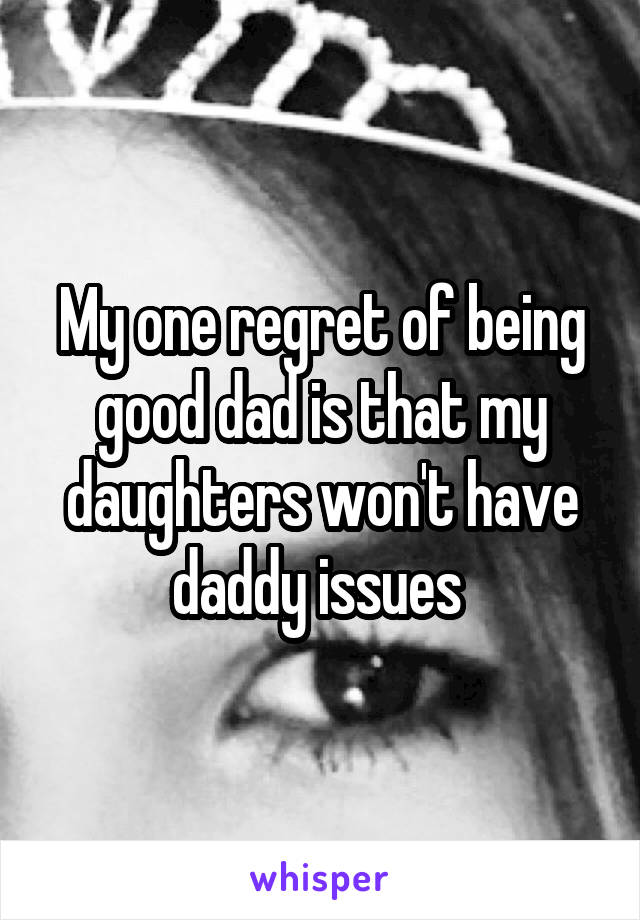 My one regret of being good dad is that my daughters won't have daddy issues 