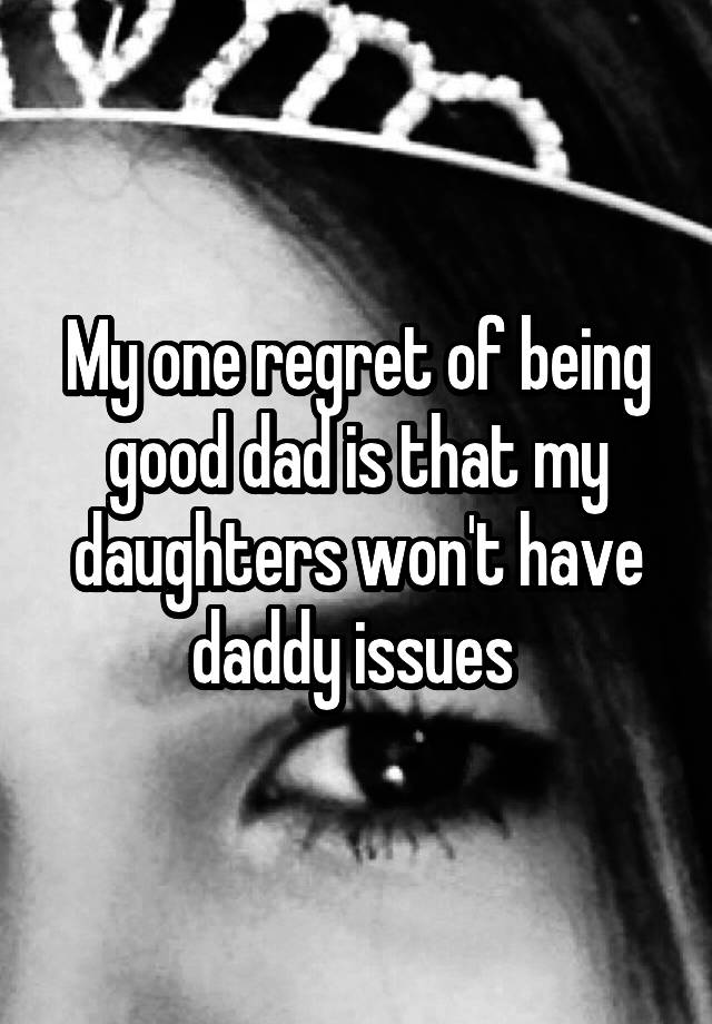 My one regret of being good dad is that my daughters won't have daddy issues 