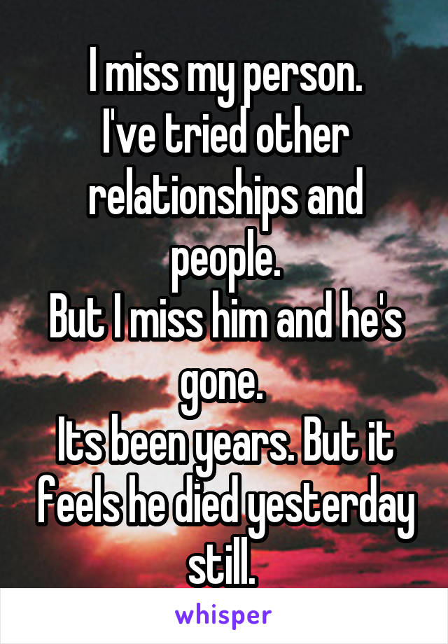 I miss my person.
I've tried other relationships and people.
But I miss him and he's gone. 
Its been years. But it feels he died yesterday still. 