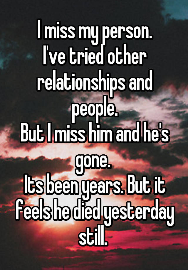 I miss my person.
I've tried other relationships and people.
But I miss him and he's gone. 
Its been years. But it feels he died yesterday still. 