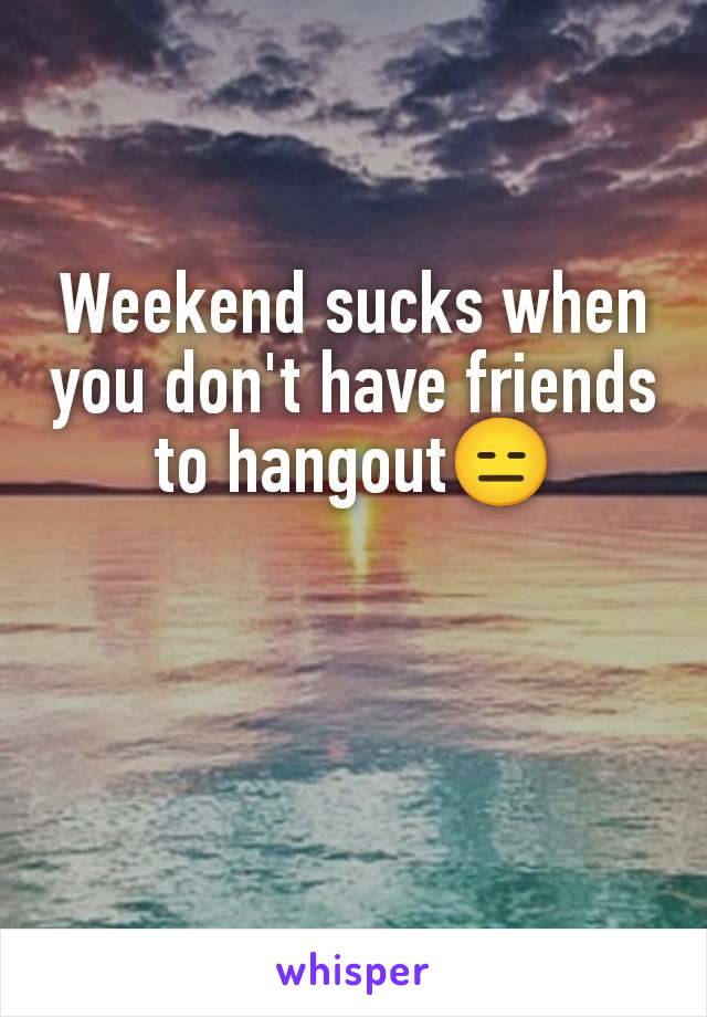 Weekend sucks when you don't have friends to hangout😑