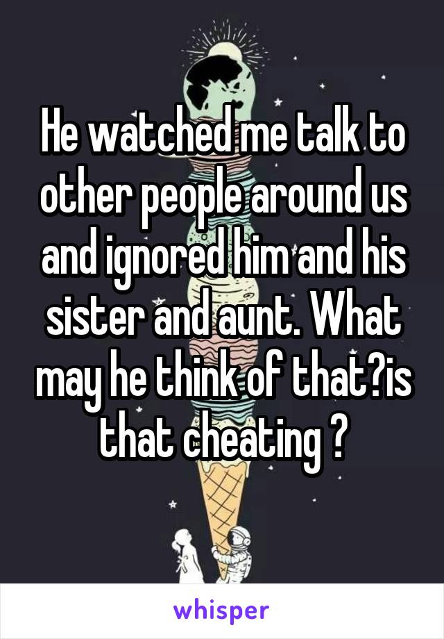 He watched me talk to other people around us and ignored him and his sister and aunt. What may he think of that?is that cheating ?
