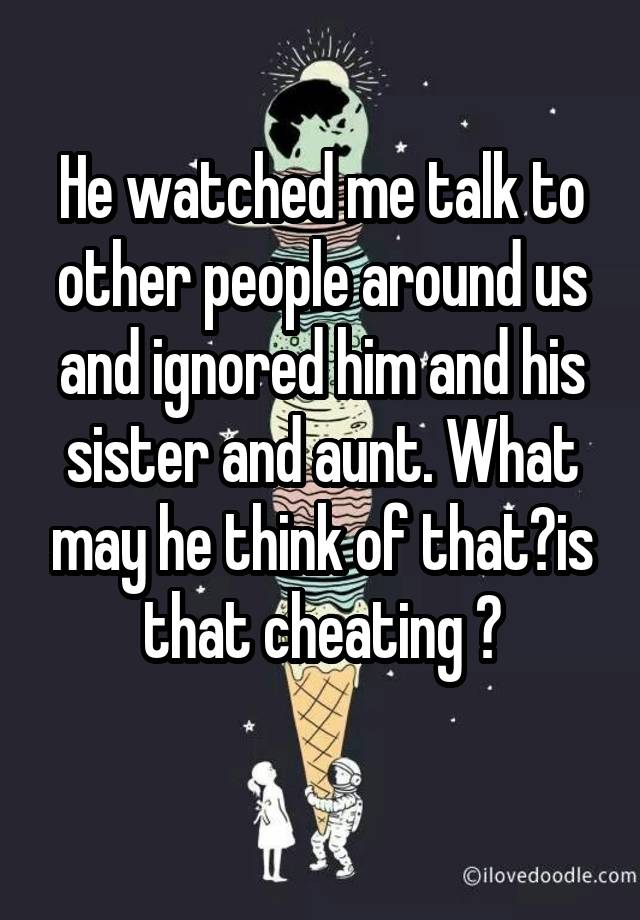 He watched me talk to other people around us and ignored him and his sister and aunt. What may he think of that?is that cheating ?
